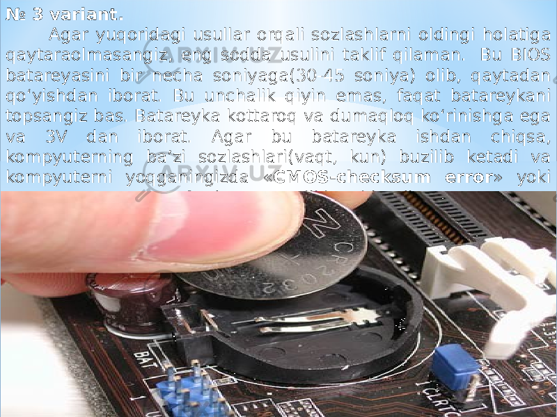 № 3 variant. Agar yuqoridagi usullar orqali sozlashlarni oldingi holatiga qaytaraolmasangiz, eng sodda usulini taklif qilaman.  Bu BIOS batareyasini bir necha soniyaga(30-45 soniya) olib, qaytadan qo‘yishdan iborat. Bu unchalik qiyin emas, faqat batareykani topsangiz bas. Batareyka kottaroq va dumaqloq ko‘rinishga ega va 3V dan iborat. Agar bu batareyka ishdan chiqsa, kompyuterning ba’zi sozlashlari(vaqt, kun) buzilib ketadi va kompyuterni yoqganingizda « CMOS-checksum error » yoki « Battery Low Lewel » degan xatoliklar chiqadi. 