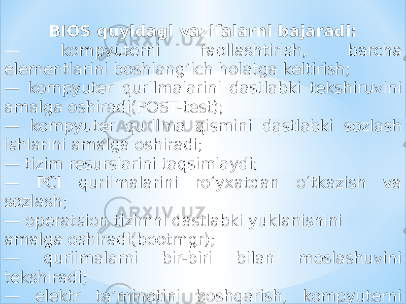 BIOS quyidagi vazifalarni bajaradi: — kompyuterni faollashtirish, barcha elementlarini boshlang‘ich holatga keltirish; — kompyuter qurilmalarini dastlabki tekshiruvini amalga oshiradi(POST-test); — kompyuter qurilma qismini dastlabki sozlash ishlarini amalga oshiradi; — tizim resurslarini taqsimlaydi; — PCI qurilmalarini ro‘yxatdan o‘tkazish va sozlash; — operatsion tizimni dastlabki yuklanishini amalga oshiradi(bootmgr); — qurilmalarni bir-biri bilan moslashuvini tekshiradi; — elektr ta’minotini boshqarish, kompyuterni o‘chirish, uxlash holatiga o‘tkazish. 