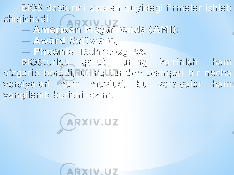 BIOS dasturini asosan quyidagi firmalar ishlab chiqishadi: — American Megatrends (AMI) ; — Award Software ; — Phoenix Technologies . BIOSturiga qarab, uning ko‘rinishi ham o‘zgarib boradi, uning turidan tashqari bir necha versiyalari ham mavjud, bu versiyalar ham yangilanib borishi lozim. 