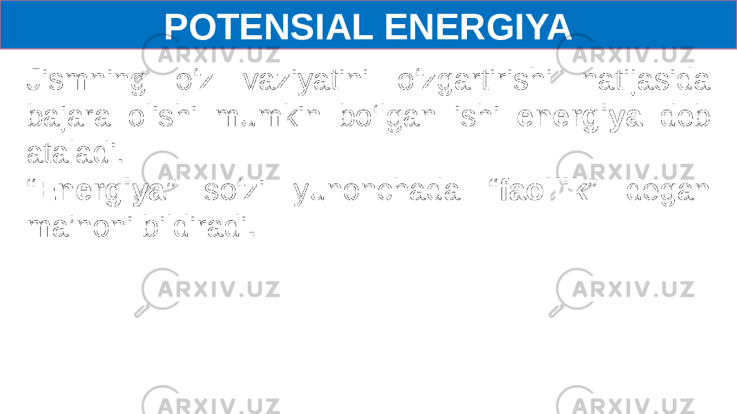 POTENSIAL ENERGIYA Jismning o‘z vaziyatini o‘zgartirishi natijasida bajara olishi mumkin bo‘lgan ishi energiya deb ataladi. “ Energiya ” so‘zi yunonchada “ faollik ” degan ma’noni bildiradi . 