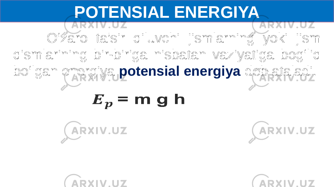 POTENSIAL ENERGIYA O‘zaro ta’sir qiluvchi jismlarning yoki jism qismlarining bir-biriga nisbatan vaziyatiga bog‘liq bo‘lgan energiya potensial energiya deb ataladi.   