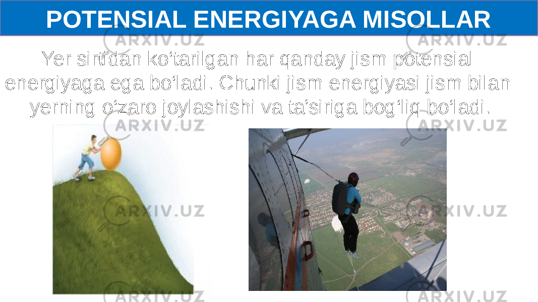 POTENSIAL ENERGIYAGA MISOLLAR Yer sirtidan ko‘tarilgan har qanday jism potensial energiyaga ega bo‘ladi. Chunki jism energiyasi jism bilan yerning o‘zaro joylashishi va ta’siriga bog‘liq bo‘ladi. 