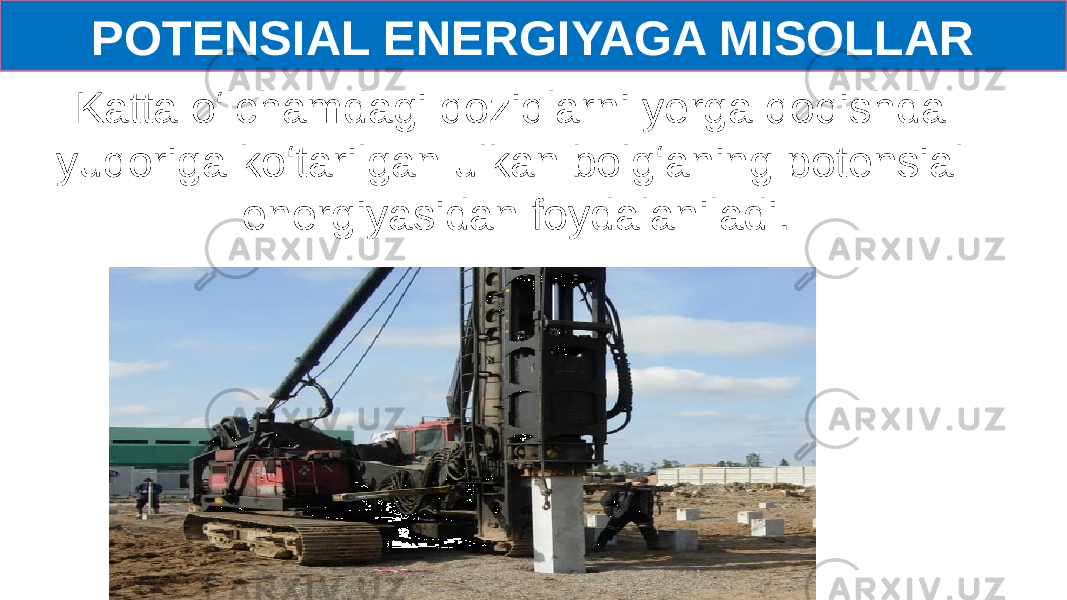 POTENSIAL ENERGIYAGA MISOLLAR Katta o‘lchamdagi qoziqlarni yerga qoqishda yuqoriga ko‘tarilgan ulkan bolg‘aning potensial energiyasidan foydalaniladi. 