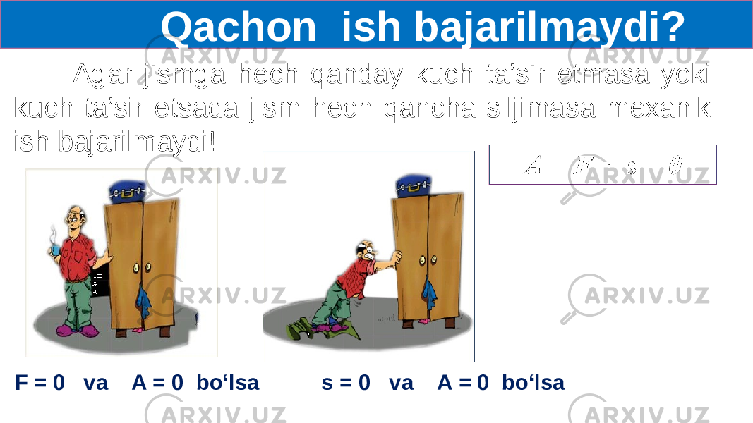  Qachon ish bajarilmaydi? Agar jismga hech qanday kuch ta’sir etmasa yoki kuch ta’sir etsada jism hech qancha siljimasa mexanik ish bajarilmaydi!   F = 0 va A = 0 bo‘lsa s = 0 va A = 0 bo‘lsa 