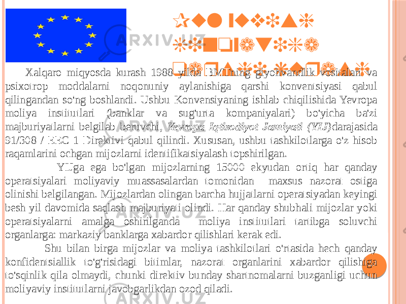 Pul yuvish jinoyatiga qarshi kurash Xalqaro miqyosda kurash 1988 yilda BMTning giyohvandlik vositalari va psixotrop moddalarni noqonuniy aylanishiga qarshi konventsiyasi qabul qilingandan so&#39;ng boshlandi. Ushbu Konvensiyaning ishlab chiqilishida Yevropa moliya institutlari (banklar va sug&#39;urta kompaniyalari) bo&#39;yicha ba&#39;zi majburiyatlarni belgilab beruvchi, Yevropa Iqtisodiyot Jamiyati (YIJ) darajasida 91/308 / EEC 1 Direktivi qabul qilindi. Xususan, ushbu tashkilotlarga o&#39;z hisob raqamlarini ochgan mijozlarni identifikatsiyalash topshirilgan. YIJga ega bo&#39;lgan mijozlarning 15000 ekyudan ortiq har qanday operatsiyalari moliyaviy muassasalardan tomonidan maxsus nazorat ostiga olinishi belgilangan. Mijozlardan olingan barcha hujjatlarni operatsiyadan keyingi besh yil davomida saqlash majburiyati olindi. Har qanday shubhali mijozlar yoki operatsiyalarni amalga oshirilganda moliya institutlari tartibga soluvchi organlarga: markaziy banklarga xabardor qilishlari kerak edi. Shu bilan birga mijozlar va moliya tashkilotlari o&#39;rtasida hech qanday konfidentsiallik to&#39;g&#39;risidagi bitimlar, nazorat organlarini xabardor qilishiga to&#39;sqinlik qila olmaydi, chunki direktiv bunday shartnomalarni buzganligi uchun moliyaviy institutlarni javobgarlikdan ozod qiladi. 