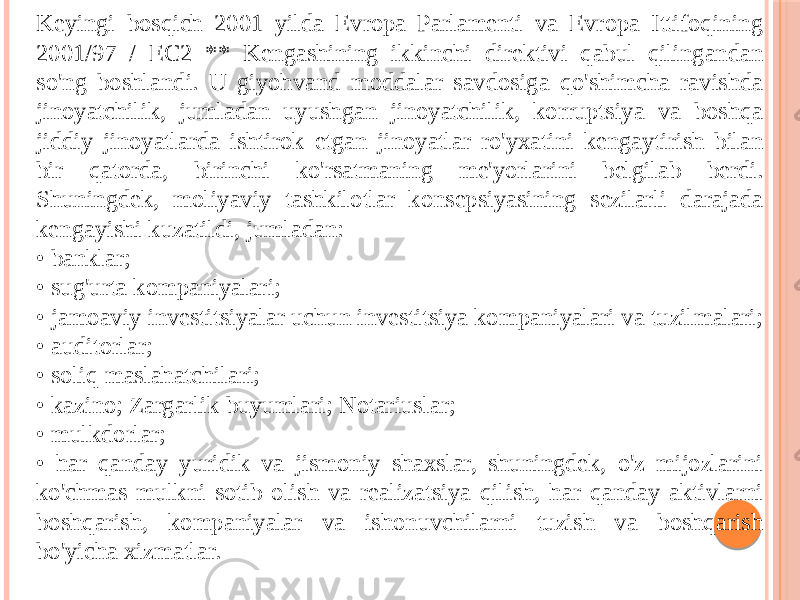 Keyingi bosqich 2001 yilda Evropa Parlamenti va Evropa Ittifoqining 2001/97 / EC2 ** Kengashining ikkinchi direktivi qabul qilingandan so&#39;ng boshlandi. U giyohvand moddalar savdosiga qo&#39;shimcha ravishda jinoyatchilik, jumladan uyushgan jinoyatchilik, korruptsiya va boshqa jiddiy jinoyatlarda ishtirok etgan jinoyatlar ro&#39;yxatini kengaytirish bilan bir qatorda, birinchi ko&#39;rsatmaning me&#39;yorlarini belgilab berdi. Shuningdek, moliyaviy tashkilotlar konsepsiyasining sezilarli darajada kengayishi kuzatildi, jumladan: • banklar; • sug&#39;urta kompaniyalari; • jamoaviy investitsiyalar uchun investitsiya kompaniyalari va tuzilmalari; • auditorlar; • soliq maslahatchilari; • kazino; Zargarlik buyumlari; Notariuslar; • mulkdorlar; • har qanday yuridik va jismoniy shaxslar, shuningdek, o&#39;z mijozlarini ko&#39;chmas mulkni sotib olish va realizatsiya qilish, har qanday aktivlarni boshqarish, kompaniyalar va ishonuvchilarni tuzish va boshqarish bo&#39;yicha xizmatlar. 