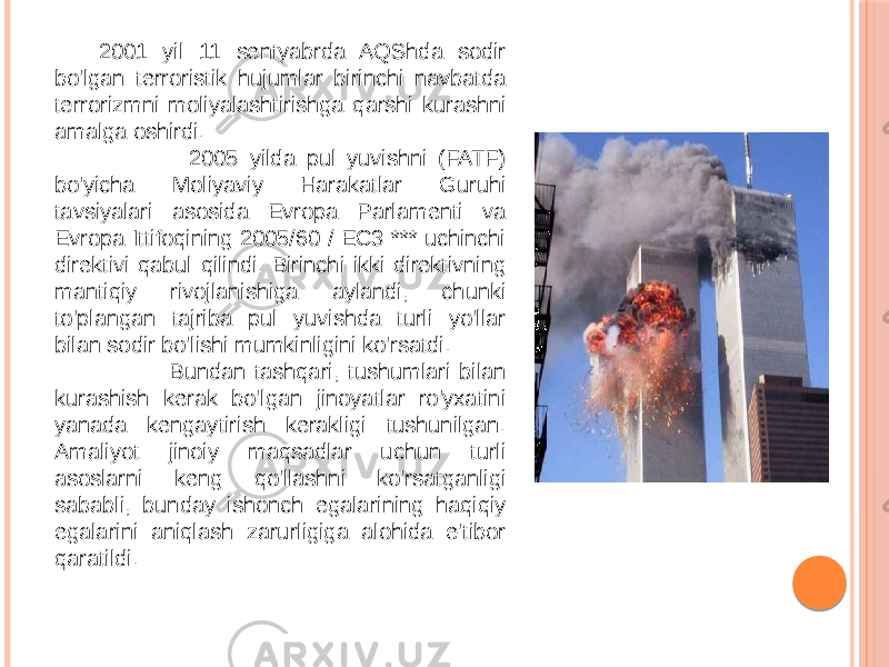 2001 yil 11 sentyabrda AQShda sodir bo&#39;lgan terroristik hujumlar birinchi navbatda terrorizmni moliyalashtirishga qarshi kurashni amalga oshirdi. 2005 yilda pul yuvishni (FATF) bo&#39;yicha Moliyaviy Harakatlar Guruhi tavsiyalari asosida Evropa Parlamenti va Evropa Ittifoqining 2005/60 / EC3 *** uchinchi direktivi qabul qilindi. Birinchi ikki direktivning mantiqiy rivojlanishiga aylandi, chunki to&#39;plangan tajriba pul yuvishda turli yo&#39;llar bilan sodir bo&#39;lishi mumkinligini ko&#39;rsatdi. Bundan tashqari, tushumlari bilan kurashish kerak bo&#39;lgan jinoyatlar ro&#39;yxatini yanada kengaytirish kerakligi tushunilgan. Amaliyot jinoiy maqsadlar uchun turli asoslarni keng qo&#39;llashni ko&#39;rsatganligi sababli, bunday ishonch egalarining haqiqiy egalarini aniqlash zarurligiga alohida e&#39;tibor qaratildi. 