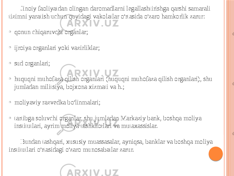 Jinoiy faoliyatdan olingan daromadlarni legallashtirishga qarshi samarali tizimni yaratish uchun quyidagi vakolatlar o&#39;rtasida o&#39;zaro hamkorlik zarur: • qonun chiqaruvchi organlar; • ijroiya organlari yoki vazirliklar; • sud organlari; • huquqni muhofaza qilish organlari (huquqni muhofaza qilish organlari), shu jumladan militsiya, bojxona xizmati va h.; • moliyaviy razvedka bo&#39;linmalari; • tartibga soluvchi organlar, shu jumladan Markaziy bank, boshqa moliya institutlari, ayrim moliya tashkilotlari va mutaxassislar. Bundan tashqari, xususiy muassasalar, ayniqsa, banklar va boshqa moliya institutlari o&#39;rtasidagi o&#39;zaro munosabatlar zarur. 