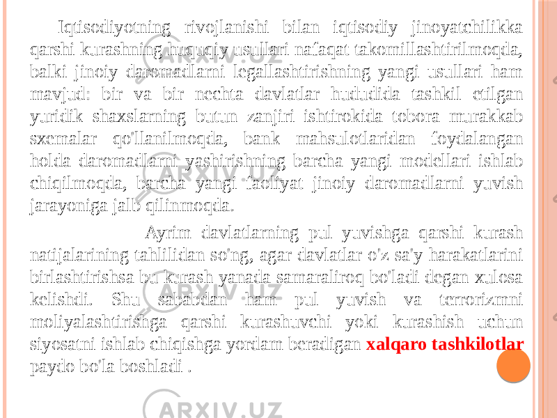 Iqtisodiyotning rivojlanishi bilan iqtisodiy jinoyatchilikka qarshi kurashning huquqiy usullari nafaqat takomillashtirilmoqda, balki jinoiy daromadlarni legallashtirishning yangi usullari ham mavjud: bir va bir nechta davlatlar hududida tashkil etilgan yuridik shaxslarning butun zanjiri ishtirokida tobora murakkab sxemalar qo&#39;llanilmoqda, bank mahsulotlaridan foydalangan holda daromadlarni yashirishning barcha yangi modellari ishlab chiqilmoqda, barcha yangi faoliyat jinoiy daromadlarni yuvish jarayoniga jalb qilinmoqda. Ayrim davlatlarning pul yuvishga qarshi kurash natijalarining tahlilidan so&#39;ng, agar davlatlar o&#39;z sa&#39;y-harakatlarini birlashtirishsa bu kurash yanada samaraliroq bo&#39;ladi degan xulosa kelishdi. Shu sababdan ham pul yuvish va terrorizmni moliyalashtirishga qarshi kurashuvchi yoki kurashish uchun siyosatni ishlab chiqishga yordam beradigan xalqaro tashkilotlar paydo bo&#39;la boshladi . 