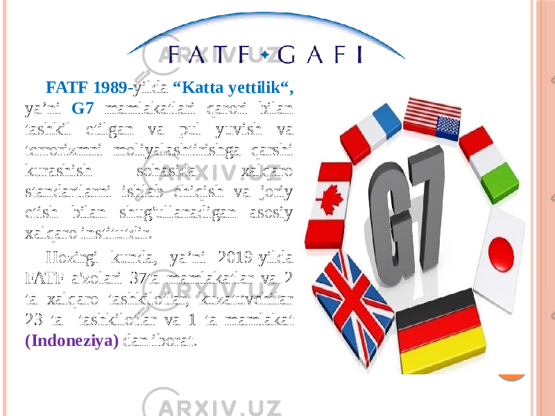 FATF 1989- yilda “Katta yettilik“, ya’ni G7 mamlakatlari qarori bilan tashkil etilgan va pul yuvish va terrorizmni moliyalashtirishga qarshi kurashish sohasida xalqaro standartlarni ishlab chiqish va joriy etish bilan shug&#39;ullanadigan asosiy xalqaro institutdir. Hozirgi kunda, ya’ni 2019-yilda FATF a&#39;zolari 37ta mamlakatlar va 2 ta xalqaro tashkilotlar, kuzatuvchilar 23 ta tashkilotlar va 1 ta mamlakat (Indoneziya) dan iborat. 