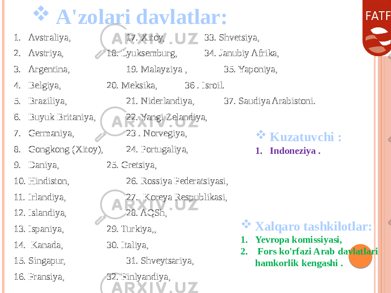  A&#39;zolari davlatlar: 1. Avstraliya, 17. Xitoy, 33. Shvetsiya, 2. Avstriya, 18. Lyuksemburg, 34. Janubiy Afrika, 3. Argentina, 19. Malayziya , 35. Yaponiya, 4. Belgiya, 20. Meksika, 36 . Isroil. 5. Braziliya, 21. Niderlandiya, 37. Saudiya Arabistoni. 6. Buyuk Britaniya, 22. Yangi Zelandiya, 7. Germaniya, 23 . Norvegiya, 8. Gongkong (Xitoy), 24. Portugaliya, 9. Daniya, 25. Gretsiya, 10. Hindiston, 26. Rossiya Federatsiyasi, 11. Irlandiya, 27. Koreya Respublikasi, 12. Islandiya, 28. AQSh, 13. Ispaniya, 29. Turkiya,, 14. Kanada, 30. Italiya, 15. Singapur, 31. Shveytsariya, 16. Fransiya, 32. Finlyandiya,  Kuzatuvchi : 1. Indoneziya .  Xalqaro tashkilotlar: 1. Yevropa komissiyasi, 2. Fors ko&#39;rfazi Arab davlatlari hamkorlik kengashi . 