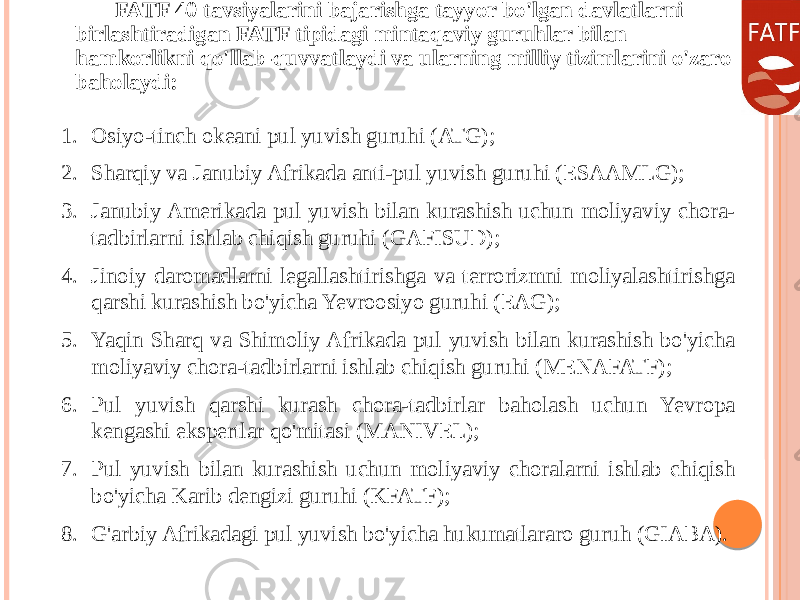 FATF 40 tavsiyalarini bajarishga tayyor bo&#39;lgan davlatlarni birlashtiradigan FATF tipidagi mintaqaviy guruhlar bilan hamkorlikni qo&#39;llab-quvvatlaydi va ularning milliy tizimlarini o&#39;zaro baholaydi: 1. Osiyo-tinch okeani pul yuvish guruhi (ATG); 2. Sharqiy va Janubiy Afrikada anti-pul yuvish guruhi (ESAAMLG); 3. Janubiy Amerikada pul yuvish bilan kurashish uchun moliyaviy chora- tadbirlarni ishlab chiqish guruhi (GAFISUD); 4. Jinoiy daromadlarni legallashtirishga va terrorizmni moliyalashtirishga qarshi kurashish bo&#39;yicha Yevroosiyo guruhi (EAG); 5. Yaqin Sharq va Shimoliy Afrikada pul yuvish bilan kurashish bo&#39;yicha moliyaviy chora-tadbirlarni ishlab chiqish guruhi (MENAFATF); 6. Pul yuvish qarshi kurash chora-tadbirlar baholash uchun Yevropa kengashi ekspertlar qo&#39;mitasi (MANIVEL); 7. Pul yuvish bilan kurashish uchun moliyaviy choralarni ishlab chiqish bo&#39;yicha Karib dengizi guruhi (KFATF); 8. G&#39;arbiy Afrikadagi pul yuvish bo&#39;yicha hukumatlararo guruh (GIABA). 