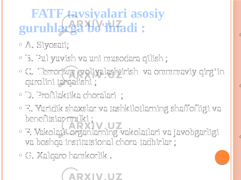 FATF tavsiyalari asosiy guruhlarga bo&#39;linadi : • A. Siyosati; • B. Pul yuvish va uni musodara qilish ; • C. Terrorizm moliyalashtirish va ommmaviy qirg’in qurolini tarqalishi ; • D. Profilaktika choralari ; • E. Yuridik shaxslar va tashkilotlarning shaffofligi va benefitsiar mulki ; • F. Vakolatli organlarning vakolatlari va javobgarligi va boshqa institutsional chora-tadbirlar ; • G. Xalqaro hamkorlik . 