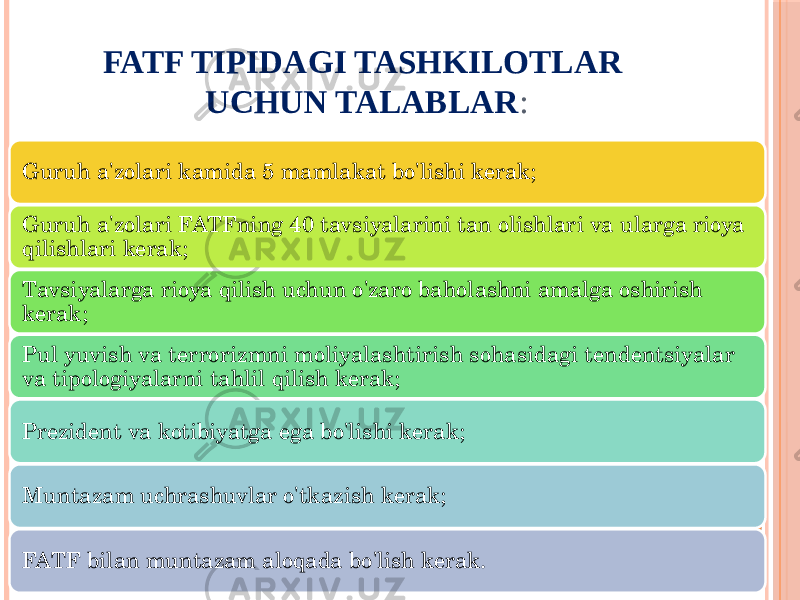 FATF TIPIDAGI TASHKILOTLAR UCHUN TALABLAR : Guruh a&#39;zolari kamida 5 mamlakat bo&#39;lishi kerak; Guruh a&#39;zolari FATFning 40 tavsiyalarini tan olishlari va ularga rioya qilishlari kerak; Tavsiyalarga rioya qilish uchun o&#39;zaro baholashni amalga oshirish kerak; Pul yuvish va terrorizmni moliyalashtirish sohasidagi tendentsiyalar va tipologiyalarni tahlil qilish kerak; Prezident va kotibiyatga ega bo&#39;lishi kerak; Muntazam uchrashuvlar o&#39;tkazish kerak; FATF bilan muntazam aloqada bo&#39;lish kerak. 