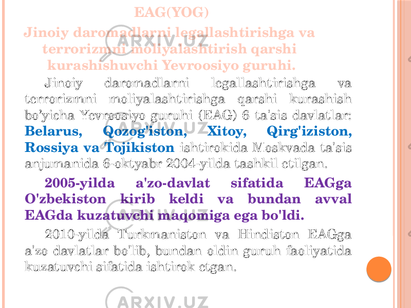 EAG(YOG) Jinoiy daromadlarni legallashtirishga va terrorizmni moliyalashtirish qarshi kurashishuvchi Yevroosiyo guruhi. Jinoiy daromadlarni legallashtirishga va terrorizmni moliyalashtirishga qarshi kurashish bo’yicha Yevroosiyo guruhi (EAG) 6 ta&#39;sis davlatlar: Belarus, Qozog&#39;iston, Xitoy, Qirg&#39;iziston, Rossiya va Tojikiston ishtirokida Moskvada ta&#39;sis anjumanida 6-oktyabr 2004-yilda tashkil etilgan. 2005-yilda a&#39;zo-davlat sifatida EAGga O&#39;zbekiston kirib keldi va bundan avval EAGda kuzatuvchi maqomiga ega bo&#39;ldi. 2010-yilda Turkmaniston va Hindiston EAGga a&#39;zo davlatlar bo&#39;lib, bundan oldin guruh faoliyatida kuzatuvchi sifatida ishtirok etgan. 