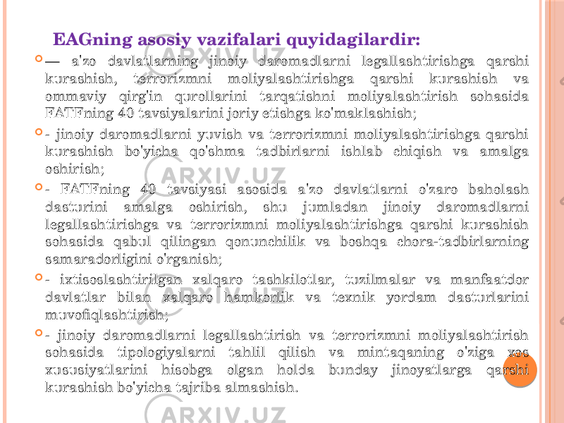 EAGning asosiy vazifalari quyidagilardir:  — a&#39;zo davlatlarning jinoiy daromadlarni legallashtirishga qarshi kurashish, terrorizmni moliyalashtirishga qarshi kurashish va ommaviy qirg&#39;in qurollarini tarqatishni moliyalashtirish sohasida FATFning 40 tavsiyalarini joriy etishga ko&#39;maklashish;  - jinoiy daromadlarni yuvish va terrorizmni moliyalashtirishga qarshi kurashish bo&#39;yicha qo&#39;shma tadbirlarni ishlab chiqish va amalga oshirish;  - FATFning 40 tavsiyasi asosida a&#39;zo davlatlarni o&#39;zaro baholash dasturini amalga oshirish, shu jumladan jinoiy daromadlarni legallashtirishga va terrorizmni moliyalashtirishga qarshi kurashish sohasida qabul qilingan qonunchilik va boshqa chora-tadbirlarning samaradorligini o&#39;rganish;  - ixtisoslashtirilgan xalqaro tashkilotlar, tuzilmalar va manfaatdor davlatlar bilan xalqaro hamkorlik va texnik yordam dasturlarini muvofiqlashtirish;  - jinoiy daromadlarni legallashtirish va terrorizmni moliyalashtirish sohasida tipologiyalarni tahlil qilish va mintaqaning o&#39;ziga xos xususiyatlarini hisobga olgan holda bunday jinoyatlarga qarshi kurashish bo&#39;yicha tajriba almashish. 