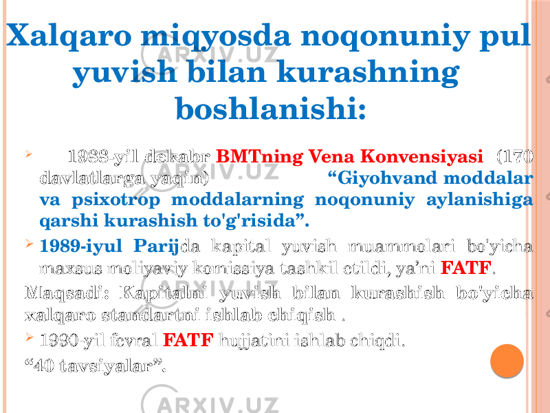  1988-yil dekabr BMTning Vena Konvensiyasi (170 davlatlarga yaqin) “Giyohvand moddalar va psixotrop moddalarning noqonuniy aylanishiga qarshi kurashish to&#39;g&#39;risida”.  1989-iyul Parij da kapital yuvish muammolari bo&#39;yicha maxsus moliyaviy komissiya tashkil etildi, ya’ni FATF . Maqsadi: Kapitalni yuvish bilan kurashish bo&#39;yicha xalqaro standartni ishlab chiqish .  1990-yil fevral FATF hujjatini ishlab chiqdi. “ 40 tavsiyalar”.Xalqaro miqyosda noqonuniy pul yuvish bilan kurashning boshlanishi: 