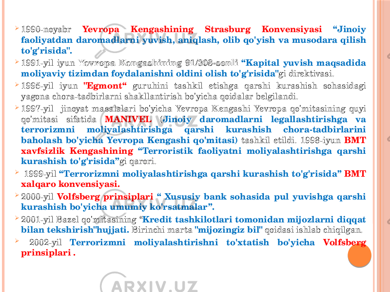  1990-noyabr Yevropa Kengashining Strasburg Konvensiyasi “Jinoiy faoliyatdan daromadlarni yuvish, aniqlash, olib qo&#39;yish va musodara qilish to&#39;g&#39;risida&#34;.  1991-yil iyun Yevropa Kengashining 91/308-sonli “Kapital yuvish maqsadida moliyaviy tizimdan foydalanishni oldini olish to&#39;g&#39;risida&#34; gi direktivasi.  1995-yil iyun &#34;Egmont“ guruhini tashkil etishga qarshi kurashish sohasidagi yagona chora-tadbirlarni shakllantirish bo&#39;yicha qoidalar belgilandi.  1997-yil jinoyat masalalari bo&#39;yicha Yevropa Kengashi Yevropa qo&#39;mitasining quyi qo&#39;mitasi sifatida MANIVEL ( Jinoiy daromadlarni legallashtirishga va terrorizmni moliyalashtirishga qarshi kurashish chora-tadbirlarini baholash bo&#39;yicha Yevropa Kengashi qo&#39;mitasi) tashkil etildi. 1998-iyun BMT xavfsizlik Kengashining “Terroristik faoliyatni moliyalashtirishga qarshi kurashish to&#39;g&#39;risida” gi qarori.  1999-yil “Terrorizmni moliyalashtirishga qarshi kurashish to&#39;g&#39;risida” BMT xalqaro konvensiyasi.  2000-yil Volfsberg prinsiplari “ Xususiy bank sohasida pul yuvishga qarshi kurashish bo&#39;yicha umumiy ko&#39;rsatmalar”.  2001-yil Bazel qo&#39;mitasining “ Kredit tashkilotlari tomonidan mijozlarni diqqat bilan tekshirish&#34;hujjati. Birinchi marta &#34;mijozingiz bil&#34; qoidasi ishlab chiqilgan.  2002-yil Terrorizmni moliyalashtirishni to&#39;xtatish bo&#39;yicha Volfsberg prinsiplari . 