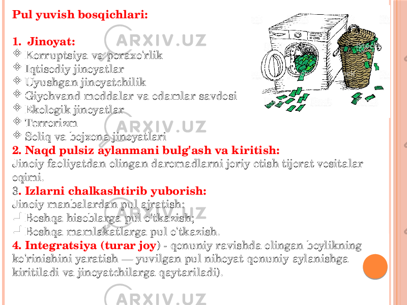 Pul yuvish bosqichlari: 1. Jinoyat:  Korruptsiya va poraxo&#39;rlik  Iqtisodiy jinoyatlar  Uyushgan jinoyatchilik  Giyohvand moddalar va odamlar savdosi  Ekologik jinoyatlar  Terrorizm  Soliq va bojxona jinoyatlari 2. Naqd pulsiz aylanmani bulg&#39;ash va kiritish: Jinoiy faoliyatdan olingan daromadlarni joriy etish tijorat vositalar oqimi. 3 . Izlarni chalkashtirib yuborish: Jinoiy manbalardan pul ajratish:  Boshqa hisoblarga pul o&#39;tkazish;  Boshqa mamlakatlarga pul o&#39;tkazish. 4. Integratsiya (turar joy ) - qonuniy ravishda olingan boylikning ko&#39;rinishini yaratish — yuvilgan pul nihoyat qonuniy aylanishga kiritiladi va jinoyatchilarga qaytariladi). 