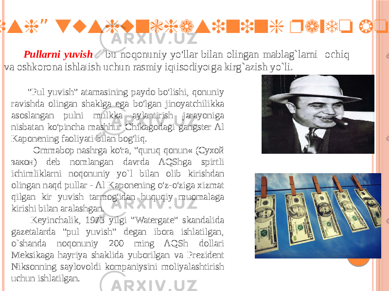  “ Pul yuvish tushunchasining paydo bo`lishi” Pullarni yuvish – bu noqonuniy yo&#39;llar bilan olingan mablag`larni ochiq va oshkorona ishlatish uchun rasmiy iqtisodiyotga kirg`azish yo`li. &#34;Pul yuvish&#34; atamasining paydo bo&#39;lishi, qonuniy ravishda olingan shaklga ega bo&#39;lgan jinoyatchilikka asoslangan pulni mulkka aylantirish jarayoniga nisbatan ko&#39;pincha mashhur Chikagodagi gangster Al Kaponening faoliyati bilan bog&#39;liq. Ommabop nashrga ko&#39;ra, &#34;quruq qonun« (Сухой закон) deb nomlangan davrda AQShga spirtli ichimliklarni noqonuniy yo`l bilan olib kirishdan olingan naqd pullar - Al Kaponening o&#39;z-o&#39;ziga xizmat qilgan kir yuvish tarmog&#39;idan huquqiy muomalaga kirishi bilan aralashgan. Keyinchalik, 1973 yilgi &#34;Watergate&#34; skandalida gazetalarda &#34;pul yuvish&#34; degan ibora ishlatilgan, o`shanda noqonuniy 200 ming AQSh dollari Meksikaga hayriya shaklida yuborilgan va Prezident Niksonning saylovoldi kompaniysini moliyalashtirish uchun ishlatilgan. 