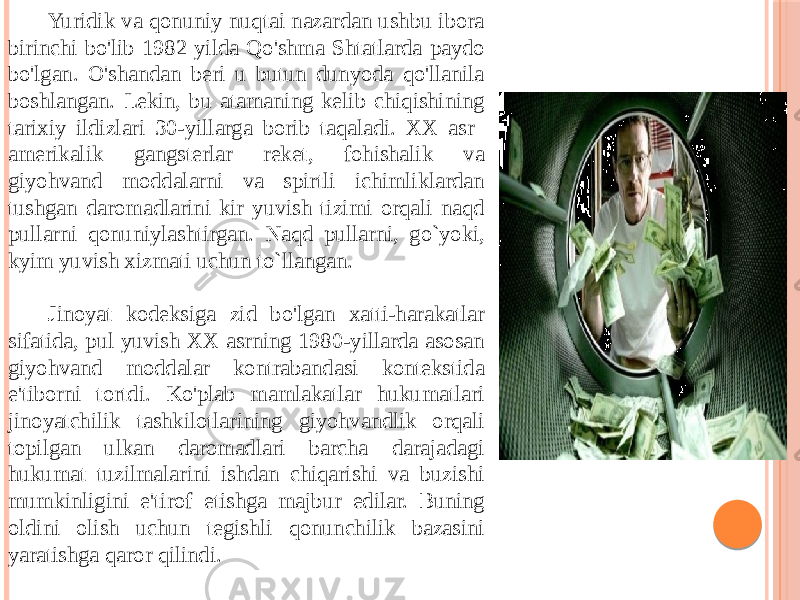 Yuridik va qonuniy nuqtai nazardan ushbu ibora birinchi bo&#39;lib 1982 yilda Qo&#39;shma Shtatlarda paydo bo&#39;lgan. O&#39;shandan beri u butun dunyoda qo&#39;llanila boshlangan. Lekin, bu atamaning kelib chiqishining tarixiy ildizlari 30-yillarga borib taqaladi. XX asr amerikalik gangsterlar reket, fohishalik va giyohvand moddalarni va spirtli ichimliklardan tushgan daromadlarini kir yuvish tizimi orqali naqd pullarni qonuniylashtirgan. Naqd pullarni, go`yoki, kyim yuvish xizmati uchun to`llangan. Jinoyat kodeksiga zid bo&#39;lgan xatti-harakatlar sifatida, pul yuvish XX asrning 1980-yillarda asosan giyohvand moddalar kontrabandasi kontekstida e&#39;tiborni tortdi. Ko&#39;plab mamlakatlar hukumatlari jinoyatchilik tashkilotlarining giyohvandlik orqali topilgan ulkan daromadlari barcha darajadagi hukumat tuzilmalarini ishdan chiqarishi va buzishi mumkinligini e&#39;tirof etishga majbur edilar. Buning oldini olish uchun tegishli qonunchilik bazasini yaratishga qaror qilindi. 