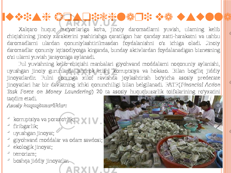  Pul yuvish bosqichlari va usullari Xalqaro huquq me&#39;yorlariga ko&#39;ra, jinoiy daromadlarni yuvish, ularning kelib chiqishining jinoiy xarakterini yashirishga qaratilgan har qanday xatti-harakatni va ushbu daromadlarni ulardan qonuniylashtirilmasdan foydalanishni o&#39;z ichiga oladi. Jinoiy daromadlar qonuniy iqtisodiyotga kirganda, bunday aktivlardan foydalanadigan biznesning o&#39;zi ularni yuvish jarayoniga aylanadi. Pul yuvishning kelib chiqishi manbalari giyohvand moddalarni noqonuniy aylanishi, uyushgan jinoiy guruhlarda ishtirok etish, korruptsiya va hokazo. Bilan bog&#39;liq jiddiy jinoyatlardir. Pulni qonunga xilof ravishda joylashtirish bo&#39;yicha asosiy predecate jinoyatlari har bir davlatning ichki qonunchiligi bilan belgilanadi. FATF( Financial Action Task Force on Money Laundering ) 20 ta asosiy huquqbuzarlik toifalarining ro&#39;yxatini taqdim etadi. Asosiy huquqbuzarliklar:  korruptsiya va poraxo&#39;rlik;  firibgarlik;  uyushgan jinoyat;  giyohvand moddalar va odam savdosi;  ekologik jinoyat;  terrorizm;  boshqa jiddiy jinoyatlar. 