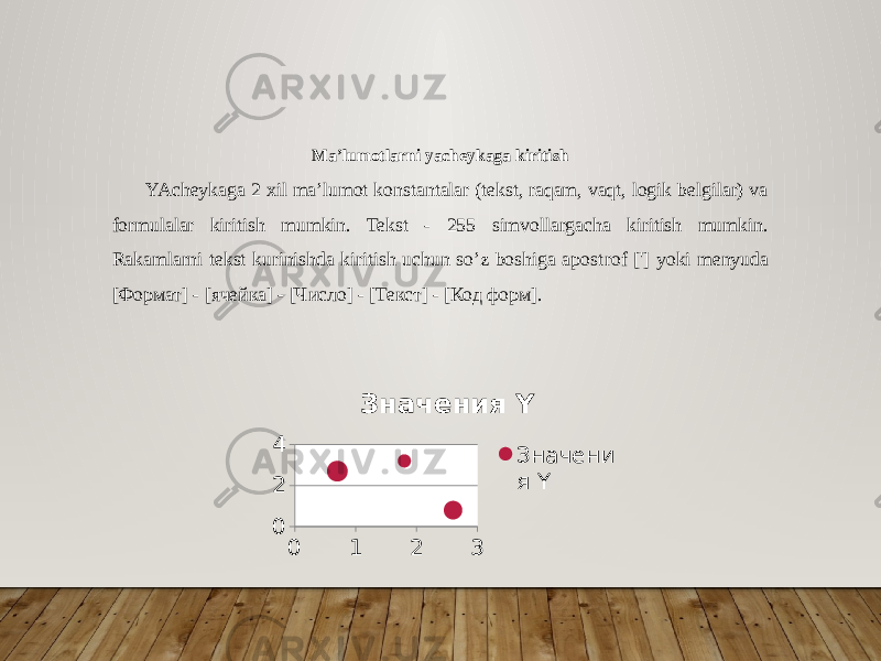 Ma’lumotlarni yacheykaga kiritish YAcheykaga 2 xil ma’lumot konstantalar (tekst, raqam, vaqt, logik belgilar) va formulalar kiritish mumkin. Tekst - 255 simvollargacha kiritish mumkin. Rakamlarni tekst kurinishda kiritish uchun so’z boshiga apost rof [&#39;] yoki menyuda [Формат] - [ячейка] - [Число] - [Текст] - [Код форм]. 0 1 2 3024 Значения Y Значени я Y 