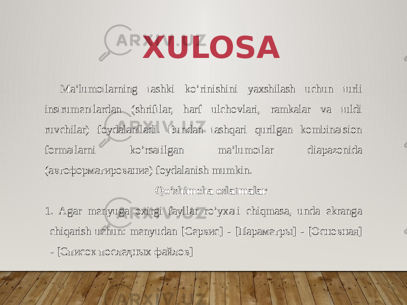 XULOSA Ma’lumotlarning tashki ko’rinishini yaxshilash uchun turli instrumentlardan (shriftlar, harf ulchovlari, ramkalar va tuldi ruvchilar) foydalaniladi. Bundan tashqari qurilgan kombinatsion formatlarni ko’rsatil gan ma’lumotlar diapazonida (автоформатирование) foydalanish mumkin. Qo’shimcha eslatmalar 1. Agar menyuga oxirgi fayllar ro’yxati chiqmasa, unda ekranga chiqarish uchun: menyudan [Сервис] - [Параметры] - [Основная] - [Список последных файлов] 