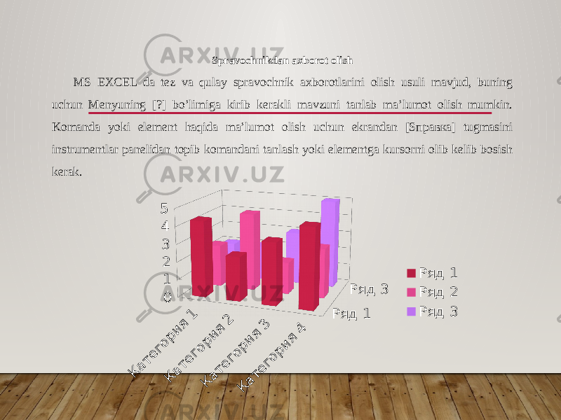 Spravochnikdan axborot olish MS EXCEL da tez va qulay spravochnik axborotlarini olish usuli mavjud, buning uchun Menyuning [?] bo’limiga kirib kerakli mavzuni tanlab ma’lumot olish mumkin. Komanda yoki element haqida ma’lumot olish uchun ekrandan [Sправка] tugmasini instrumentlar panelidan topib komandani tanlash yoki elementga kursorni olib kelib bosish kerak.Категория 1 Категория 2 Категория 3 Категория 4 012345 Ряд 1 Ряд 3 Ряд 1 Ряд 2 Ряд 3 