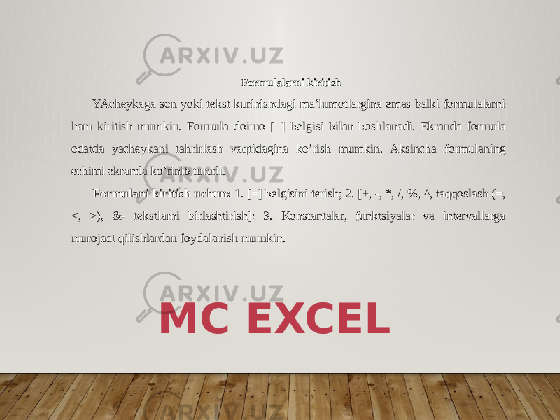  Formulalarni kiritish YAcheykaga son yoki tekst kurinishdagi ma’lumotlargina emas balki formulalarni ham kiritish mumkin. Formula doimo [=] bel gisi bilan boshlanadi. Ekranda formula odatda yacheykani tahrir lash vaqtidagina ko’rish mumkin. Aksincha formulaning echimi ekran da ko’rinib turadi. Formulani kiritish uchun: 1. [=] belgisini terish; 2. [+, -, *, /, %, ^, taqqoslash (=, <, >), &- tekstlarni birlashtirish]; 3. Konstantalar, funktsiyalar va intervallarga murojaat qi lishlardan foydalanish mumkin. MC EXCEL 