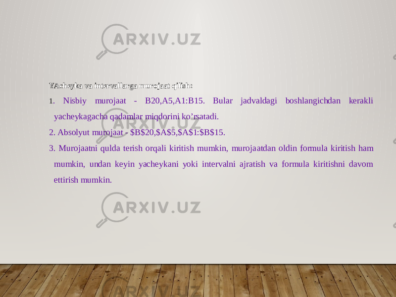 YAcheyka va intervallarga murojaat qilish: 1 . Nisbiy murojaat - B20,A5,A1:B15. Bular jadvaldagi boshlangichdan kerakli yacheykagacha qa damlar miqdorini ko’rsatadi. 2. Absolyut murojaat - $B$20,$A$5,$A$1:$B$15. 3. Murojaatni qulda terish orqali kiritish mumkin, muroja atdan oldin formula kiritish ham mumkin, undan keyin yacheykani yoki intervalni ajratish va formula kiritishni davom ettirish mumkin. 