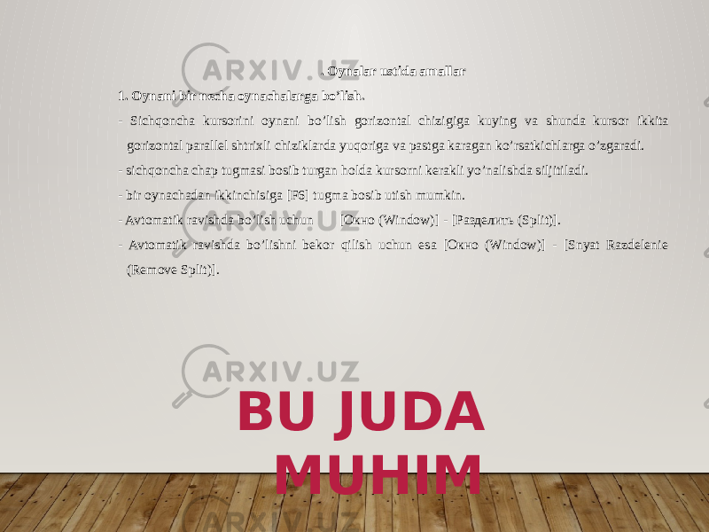 . Oynalar ustida amallar 1. Oynani bir necha oynachalarga bo’lish. - Sichqoncha kursorini oynani bo’lish gorizontal chizigiga ku ying va shunda kursor ikkita gorizontal parallel shtrixli chiziklarda yuqoriga va pastga karagan ko’rsatkichlarga o’zgaradi. - sichqoncha chap tugmasi bosib turgan holda kursorni kerakli yo’nalishda siljitiladi. - bir oynachadan ikkinchisiga [F6] tugma bosib utish mumkin. - Avtomatik ravishda bo’lish uchun [Окно (Window)] - [Разделить (Split)]. - Avtomatik ravishda bo’lishni bekor qilish uchun esa [Окно (Window)] - [Snyat Razdelenie (Remove Split)]. BU JUDA MUHIM 