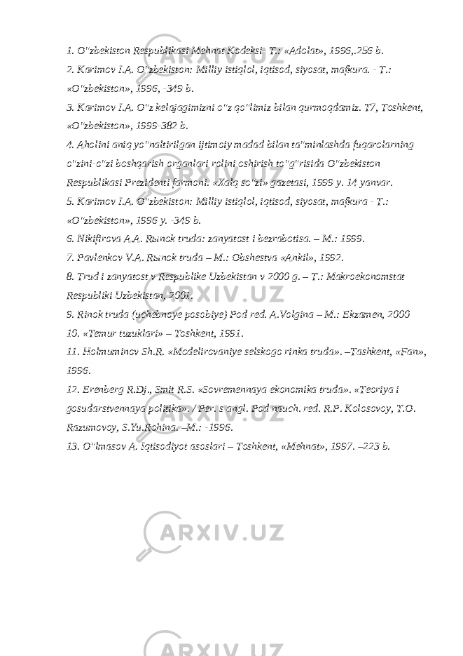1. O&#34;zbekiston Respublikasi Mehnat Kodeksi- T.: «Adolat», 1996,.256 b.   2. Karimov I.A. O&#34;zbekiston: Milliy istiqlol, iqtisod, siyosat, mafkura. - T.: «O&#34;zbekiston», 1996, -349 b.   3. Karimov I.A. O&#34;z kelajagimizni o&#34;z qo&#34;limiz bilan qurmoqdamiz. T7, Toshkent, «O&#34;zbekiston», 1999-382 b.   4. Aholini aniq yo&#34;naltirilgan ijtimoiy madad bilan ta&#34;minlashda fuqarolarning o&#34;zini-o&#34;zi boshqarish organlari rolini oshirish to&#34;g&#34;risida O&#34;zbekiston Respublikasi Prezidenti farmoni. «Xalq so&#34;zi» gazetasi, 1999 y. 14 yanvar.   5. Karimov I.A. O&#34;zbekiston: Milliy istiqlol, iqtisod, siyosat, mafkura - T.: «O&#34;zbekiston», 1996 y. -349 b.   6. Nikifirova A.A. R ы nok truda: zanyatost i bezrabotisa. – M.: 1999.   7. Pavlenkov V.A. R ы nok truda – M.: Obshestva «Ankil», 1992.   8. Trud i zanyatost v Respublike Uzbekistan v 2000 g. – T.: Makroekonomstat Respubliki Uzbekistan, 2001.   9. Rinok truda (uchebnoye posobiye) Pod red. A.Volgina – M.: Ekzamen, 2000   10. «Temur tuzuklari» – Toshkent, 1991.   11. Holmuminov Sh.R. «Modelirovaniye selskogo rinka truda». –Tashkent, «Fan», 1996.   12. Erenberg R.Dj., Smit R.S. «Sovremennaya ekonomika truda». «Teoriya i gosudarstvennaya politika». / Per. s angl. Pod nauch. red. R.P. Kolosovoy, T.O. Razumovoy, S.Yu.Rohina. –M.: -1996.   13. O&#34;lmasov A. Iqtisodiyot asoslari – Toshkent, «Mehnat», 1997. –223 b. 