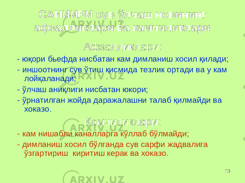 13САНИИРИ сув ў лчаш новининг афзалликлари ва камчиликлари Афзалликлари: - ю қ ори бьефда нисбатан кам димланиш хосил қ илади; - иншоотнинг сув ў тиш қ исмида тезлик ортади ва у кам лой қ алан а ди; - ў лчаш ани қ лиги нисбатан юкори; - ў рнатилган жойда даражалашни талаб қ илмайди ва хоказо. Камчиликлари: - кам нишабли каналларга к ў ллаб б ў лмайди; - димланиш хосил б ў лганда сув сарфи жадвалига ў згартириш киритиш керак ва хоказо. 