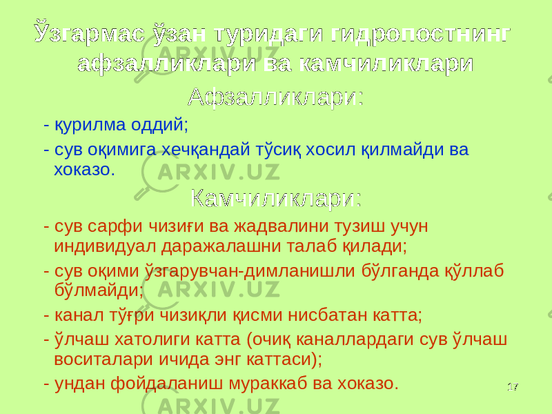 17Ў згармас ў зан туридаги гидропостнинг афзалликлари ва камчиликлари Афзалликлари: - қ урилма оддий; - сув о қ имига хеч қ андай т ў си қ хосил қ илмайди ва хоказо. Камч и ликлари: - сув сарфи чизи ғ и ва жадвалини тузиш учун индивидуал даражалашни талаб қ илади; - сув о қ ими ў згарувчан-димланишли б ў лганда қў ллаб б ў лмайди; - канал т ўғ ри чизи қ ли қ исми нисбатан катта; - ў лчаш хатолиги катта (очи қ каналлардаги сув ў лчаш воситалари ичида энг каттаси); - ундан фойдаланиш мураккаб ва хоказо. 