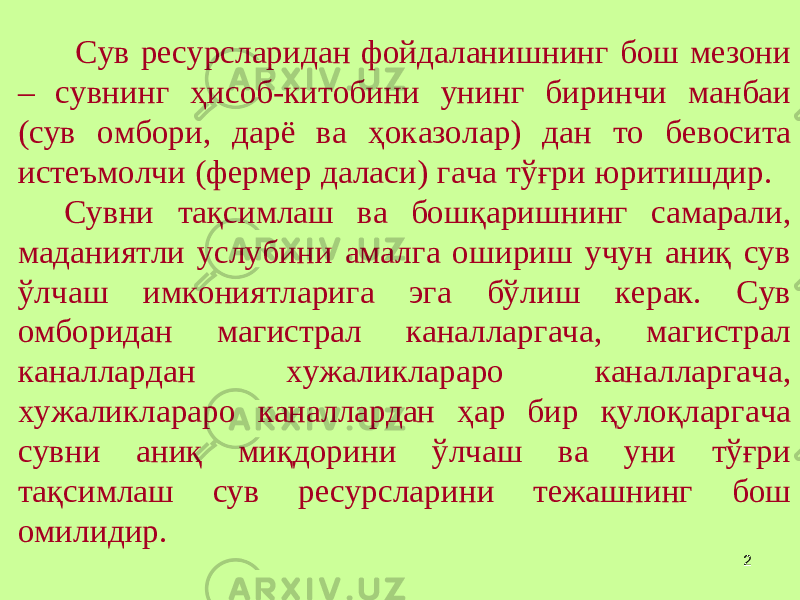 2 Сув ресурсларидан фойдаланишнинг бош мезони – сувнинг ҳисоб-китобини унинг биринчи манбаи (сув омбори, дарё ва ҳоказолар) дан то бевосита истеъмолчи (фермер даласи) гача тўғри юритишдир. Сувни тақсимлаш ва бошқаришнинг самарали, маданиятли услубини амалга ошириш учун аниқ сув ўлчаш имкониятларига эга бўлиш керак. Сув омборидан магистрал каналларгача, магистрал каналлардан хужаликлараро каналларгача, хужаликлараро каналлардан ҳар бир қулоқларгача сувни аниқ миқдорини ўлчаш ва уни тўғри тақсимлаш сув ресурсларини тежашнинг бош омилидир. 