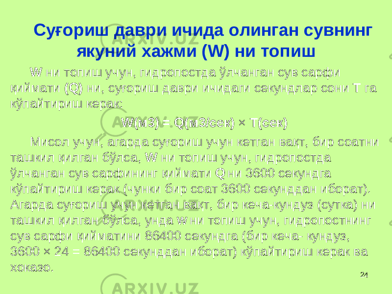 24Су ғ ориш даври ичида олинган сувнинг якуний хажми ( W ) ни топиш W ни топиш учун, гидропостда ў лчанган сув сарфи қ иймати ( Q ) ни, су ғ ориш даври ичидаги секундлар сони T га кўпайтириш керак: W (м3) = Q (м3/с ек ) × T (с ек ) Мисол учун, агарда су ғ ориш учун кетган ва қ т, бир соатни ташкил қ илган бўлса, W ни топиш учун, гидропостда ў лчанган сув сарфининг қ иймати Q ни 3600 секунд га кўпайтириш керак ( чунки бир соат 3600 секунддан иборат ) . Агарда су ғ ориш учун кетган ва қ т, бир кеча-кундуз (сутка) ни ташкил қ илган бўлса, унда W ни топиш учун, гидропостнинг сув сарфи қ ийматини 86400 секундга (бир кеча- кундуз, 3600 × 24 = 86400 секунддан иборат) кўпайтириш керак ва хоказо. 