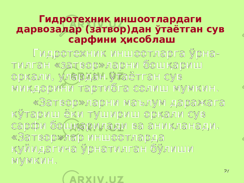 27Гидротехник иншоотлардаги дарвозалар (затвор)дан ўтаётган сув сарфини ҳ исоблаш Гидротехник иншоотларга ўрна- тилган «затвор»ларни бош қ ариш ор қ али, улардан ўтаётган сув ми қ дорини тартибга солиш мумкин. «Затвор»ларни маълум даражага кўтариш ёки тушириш ор қ али сув сарфи бош қ арилади ва ани қ ланади. «Затвор»лар иншоотларда қ уйидагича ўрнатилган бўлиши мумкин. 