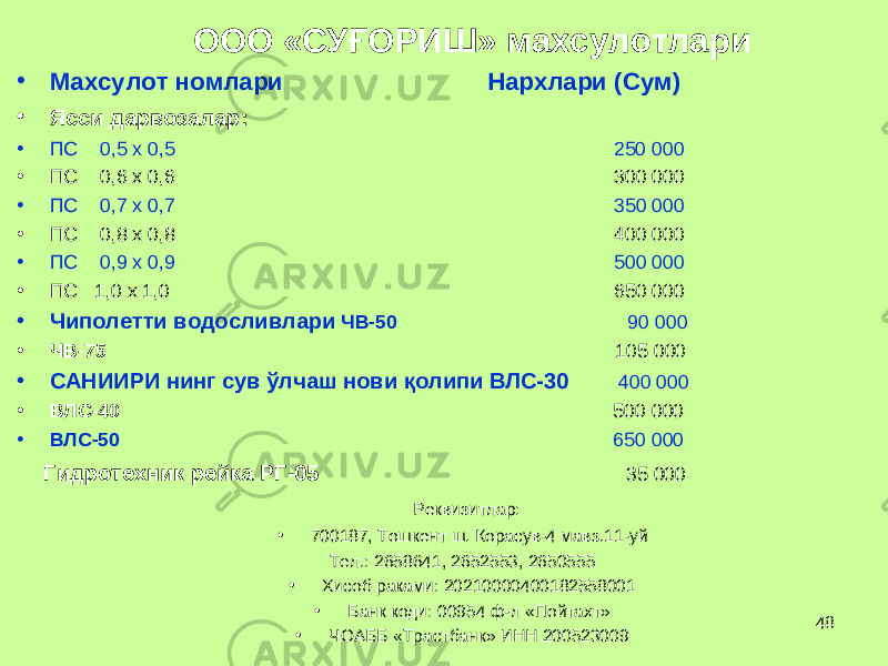 48 ООО «СУ Ғ ОРИШ» махсулотлари • Махсулот номлари Нархлари (Сум) • Ясси дарвозалар: • ПС 0,5 х 0,5 250 000 • ПС 0,6 х 0,6 3 0 0 000 • ПС 0,7 х 0,7 35 0 000 • ПС 0,8 х 0,8 40 0 000 • ПС 0,9 х 0,9 5 00 000 • ПС 1,0 х 1,0 65 0 000 • Чиполетти водослив лари ЧВ-50 90 000 • ЧВ-75 105 000 • САНИИРИ нинг сув ў лчаш нови қ олипи ВЛС-30 400 000 • ВЛС-40 500 000 • ВЛС-50 650 000 Гидротехник рейка РГ-05 35 000 Реквизитлар: • 700187, Тошкент ш. Корасув-4 мавз.11-уй Тел.: 2658641, 2652553, 2650555 • Хисоб раками: 20210000400182558001 • Банк коди: 00954 ф-л «Пойтахт» • ЧОАББ «Трастбанк» ИНН 200523009 