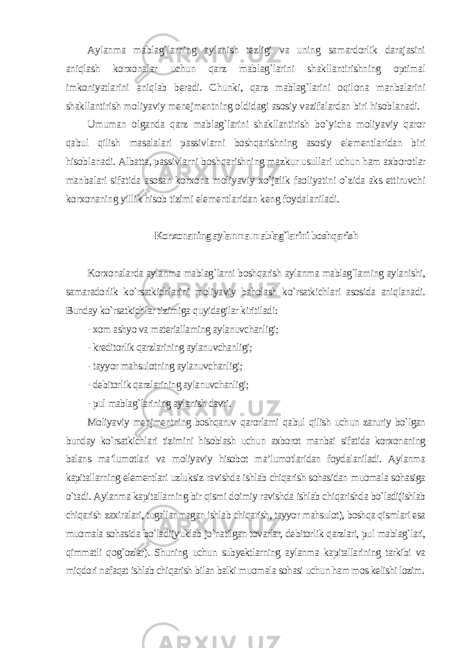 Aylanma mablag`larning aylanish tezligi va uning samardorlik darajasini aniqlash korxonalar uchun qarz mablag`larini shakllantirishning optimal imkoniyatlarini aniqlab beradi. Chunki, qarz mablag`larini oqilona manbalarini shakllantirish moliyaviy menejmentning oldidagi asosiy vazifalardan biri hisoblanadi. Umuman olganda qarz mablag`larini shakllantirish bo`yicha moliyaviy qaror qabul qilish masalalari passivlarni boshqarishning asosiy elementlaridan biri hisoblanadi. Albatta, passivlarni boshqarishning mazkur usullari uchun ham axborotlar manbalari sifatida asosan korxona moliyaviy xo`jalik faoliyatini o`zida aks ettiruvchi korxonaning yillik hisob tizimi elementlaridan keng foydalaniladi. Korxonaning aylanma mablag`larini boshqarish Korxonalarda aylanma mablag`larni boshqarish aylanma mablag`larning aylanishi, samaradorlik ko`rsatkichlarini moliyaviy baholash ko`rsatkichlari asosida aniqlanadi. Bunday ko`rsatkichlar tizimiga quyidagilar kiritiladi : - xom ashyo va materiallarning aylanuvchanligi; - kreditorlik qarzlarining aylanuvchanligi; - tayyor mahsulotning aylanuvchanligi; - debitorlik qarzlarining aylanuvchanligi; - pul mablag`larining aylanish davri . Moliyaviy menjmentning boshqaruv qarorlarni qabul qilish uchun zaruriy bo`lgan bunday ko`rsatkichlari tizimini hisoblash uchun axborot manbai sifatida korxonaning balans ma’lumotlari va moliyaviy hisobot ma’lumotlaridan foydalaniladi. Aylanma kapitallarning elementlari uzluksiz ravishda ishlab chiqarish sohasidan muomala sohasiga o`tadi. Aylanma kapitallarning bir qismi doimiy ravishda ishlab chiqarishda bo`ladi(ishlab chiqarish zaxiralari, tugallanmagan ishlab chiqarish, tayyor mahsulot), boshqa qismlari esa muomala sohasida bo`ladi(yuklab jo`natilgan tovarlar, debitorlik qarzlari, pul mablag`lari, qimmatli qog`ozlar). Shuning uchun subyektlarning aylanma kapitallarining tarkibi va miqdori nafaqat ishlab chiqarish bilan balki muomala sohasi uchun ham mos kelishi lozim. 