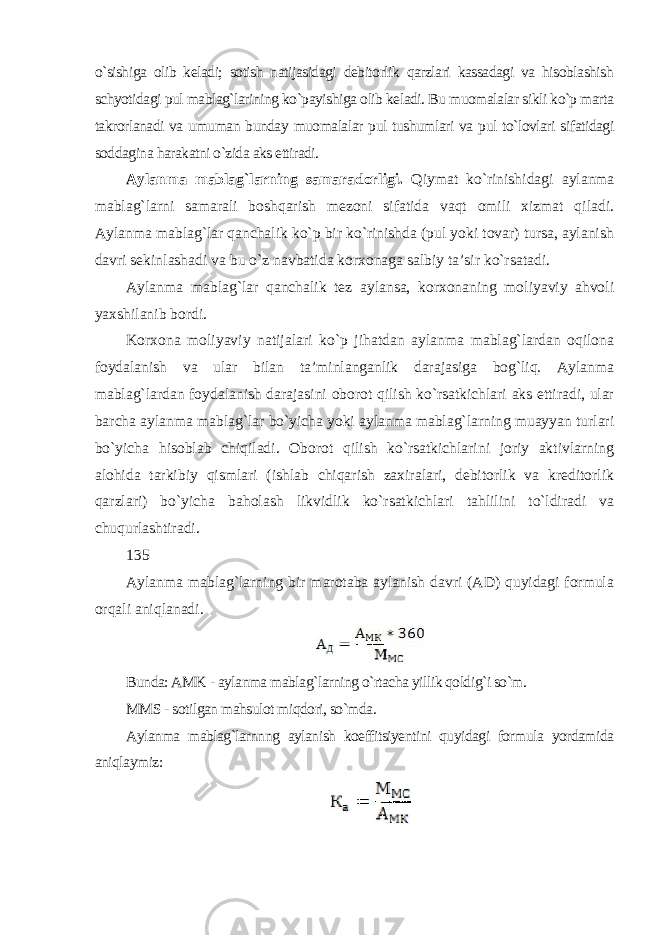 o`sishiga olib keladi; sotish natijasidagi debitorlik qarzlari kassadagi va hisoblashish schyotidagi pul mablag`larining ko`payishiga olib keladi. Bu muomalalar sikli ko`p marta takrorlanadi va umuman bunday muomalalar pul tushumlari va pul to`lovlari sifatidagi soddagina harakatni o`zida aks ettiradi. Aylanma mablag`larning samaradorligi. Qiymat ko`rinishidagi aylanma mablag`larni samarali boshqarish mezoni sifatida vaqt omili xizmat qiladi. Aylanma mablag`lar qanchalik ko`p bir ko`rinishda (pul yoki tovar) tursa, aylanish davri sekinlashadi va bu o`z navbatida korxonaga salbiy ta’sir ko`rsatadi. Aylanma mablag`lar qanchalik tez aylansa, korxonaning moliyaviy ahvoli yaxshilanib bordi. Korxona moliyaviy natijalari ko`p jihatdan aylanma mablag`lardan oqilona foydalanish va ular bilan ta’minlanganlik darajasiga bog`liq. Aylanma mablag`lardan foydalanish darajasini oborot qilish ko`rsatkichlari aks ettiradi, ular barcha aylanma mablag`lar bo`yicha yoki aylanma mablag`larning muayyan turlari bo`yicha hisoblab chiqiladi. Oborot qilish ko`rsatkichlarini joriy aktivlarning alohida tarkibiy qismlari (ishlab chiqarish zaxiralari, debitorlik va kreditorlik qarzlari) bo`yicha baholash likvidlik ko`rsatkichlari tahlilini to`ldiradi va chuqurlashtiradi. 135 Aylanma mablag`larning bir marotaba aylanish davri (AD) quyidagi formula orqali aniqlanadi. Bunda: AMK - aylanma mablag`larning o`rtacha yillik qoldig`i so`m. MMS - sotilgan mahsulot miqdori, so`mda. Aylanma mablag`larnnng aylanish koeffitsiyentini quyidagi formula yordamida aniqlaymiz : 