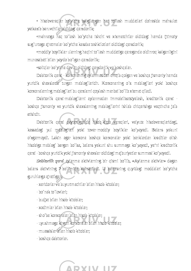 • hisobvaraqlar bo`yicha belgilangan haq to`lash muddatlari doirasida mahsulot yetkazib beruvchilar oldidagi qarzdorlik; •mehnatga haq to`lash bo`yicha ishchi va xizmatchilar oldidagi hamda ijtimoiy sug`urtaga ajratmalar bo`yicha kasaba tashkilotlari oldidagi qarzdorlik; •moddiy boyliklar ularning haqini to`lash muddatiga qaraganda oldinroq kelganligini munosabati bilan paydo bo`lgan qarzdorlik; •soliqlar bo`yicha davlat oldidagi qarzdorlik va boshqalar. Debitorlik qarzi - korxonaning aylanmasidan chiqib qolgan va boshqa jismoniy hamda yuridik shaxslarda turgan mablag`laridir. Korxonaning o`z mablag`lari yoki boshqa korxonalarning mablag`lari bu qarzlarni qoplash manbai bo`lib xizmat qiladi. Debitorlik qarzi-mablag`larni aylanmadan immobilizatsiyalash, kreditorlik qarzi - boshqa jismoniy va yuridik shaxslarning mablag`larini ishlab chiqarishga vaqtincha jalb etishdir. Debitorlik qarzi qaytarilganida hisob-kitob varaqlari, valyuta hisobvaraqlaridagi, kassadagi pul mablag`lari yoki tovar-moddiy boyliklar ko`payadi. Balans yakuni o`zgarmaydi. Lekin agar korxona boshqa korxonalar yoki banklardan kreditlar olish hisobiga mablag` bergan bo`lsa, balans yakuni shu summaga ko`payadi, ya’ni kreditorlik qarzi - boshqa yuridik yoki jismoniy shaxslar oldidagi majburiyatlar summasi ko`payadi. Debitorlik qarzi aylanma aktivlarning bir qismi bo`lib, «Aylanma aktivlar» degan balans aktivining 2-bo`limida ko`rsatiladi. U balansning quyidagi moddalari bo`yicha guruhlarga ajratilgan : - xaridorlar va buyurtmachilar bilan hisob-kitoblar; - bo`nak to`lovlari; - budjet bilan hisob-kitoblar; - xodimlar bilan hisob-kitoblar; - sho`ba korxonalar bilan hisob-kitoblar; - uyushmaga kirgan korxonalar bilan hisob-kitoblar; - muassislar bilan hisob-kitoblar; - boshqa debitorlar. 
