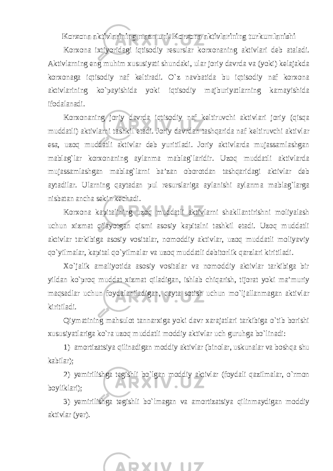 Korxona aktivlarining mazmuni. Korxona aktivlarining turkumlanishi Korxona ixtiyoridagi iqtisodiy resurslar korxonaning aktivlari deb ataladi. Aktivlarning eng muhim xususiyati shundaki, ular joriy davrda va (yoki) kelajakda korxonaga iqtisodiy naf keltiradi. O`z navbatida bu iqtisodiy naf korxona aktivlarining ko`payishida yoki iqtisodiy majburiyatlarning kamayishida ifodalanadi. Korxonaning joriy davrda iqtisodiy naf keltiruvchi aktivlari joriy (qisqa muddatli) aktivlarni tashkil etadi. Joriy davrdan tashqarida naf keltiruvchi aktivlar esa, uzoq muddatli aktivlar deb yuritiladi. Joriy aktivlarda mujassamlashgan mablag`lar korxonaning aylanma mablag`laridir. Uzoq muddatli aktivlarda mujassamlashgan mablag`larni ba’zan oborotdan tashqaridagi aktivlar deb aytadilar. Ularning qaytadan pul resurslariga aylanishi aylanma mablag`larga nisbatan ancha sekin kechadi. Korxona kapitalining uzoq muddatli aktivlarni shakllantirishni moliyalash uchun xizmat qilayotgan qismi asosiy kapitalni tashkil etadi. Uzoq muddatli aktivlar tarkibiga asosiy vositalar, nomoddiy aktivlar, uzoq muddatli moliyaviy qo`yilmalar, kapital qo`yilmalar va uzoq muddatli debitorlik qarzlari kiritiladi. Xo`jalik amaliyotida asosiy vositalar va nomoddiy aktivlar tarkibiga bir yildan ko`proq muddat xizmat qiladigan, ishlab chiqarish, tijorat yoki ma’muriy maqsadlar uchun foydalaniladigan, qayta sotish uchun mo`ljallanmagan aktivlar kiritiladi. Qiymatining mahsulot tannarxiga yoki davr xarajatlari tarkibiga o`tib borishi xususiyatlariga ko`ra uzoq muddatli moddiy aktivlar uch guruhga bo`linadi: 1) amortizatsiya qilinadigan moddiy aktivlar (binolar, uskunalar va boshqa shu kabilar); 2) yemirilishga tegishli bo`lgan moddiy aktivlar (foydali qazilmalar, o`rmon boyliklari); 3) yemirilishga tegishli bo`lmagan va amortizatsiya qilinmaydigan moddiy aktivlar (yer). 