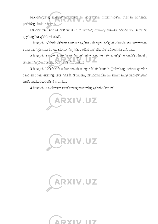 Faktoringning afzalligi shundaki, u noto`lovlar muammosini qisman bo`lsada yechishga imkon beradi. Debitor qarzlarni nazorat va tahlil qilishning umumiy sxemasi odatda o`z tarkibiga quyidagi bosqichlarni oladi. 1-bosqich. Alohida debitor qarzlarning kritik darajasi belgilab olinadi. Bu summadan yuqori bo`lgan har bir qarzdorlikning hisob-kitob hujjatlari to`la tekshirib chiqiladi. 2-bosqich. qolgan hisob-kitob hujjatlaridan nazorat uchun to`plam tanlab olinadi, tanlashning turli usullari qo`llanishi mumkin. 3-bosqich. Tekshirish uchun tanlab olingan hisob-kitob hujjatlaridagi debitor qarzlar qanchalik real ekanligi tekshiriladi. Xususan, qarzdorlardan bu summaning xaqiqiyligini tasdiqlashlari so`ralishi mumkin. 4-bosqich. Aniqlangan xatolarning muhimligiga baho beriladi. 