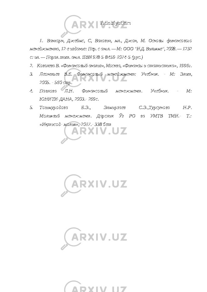 Adabiyotlar: 1. Ванхорн, Джеймс, С, Вахович, мл., Джон, М. Основы финансового менеджмента, 12-е издание: Пер. с англ. — М: ООО &#34;И.Д. Вильяме&#34;, 2008. — 1232 с: ил. — Парал. тит. англ. ISBN 978- 5-8459-1074-5 (рус.) 2. Ковалева В. «Финансовый анализ», Москва, «Финансы и статистика», 1996г. 3. Леонтьев В.Е. Финансовый менеджмент: Учебник. - М: Элит, 2005. - 560 стр. 4. Павлова Л.Н. Финансовый менежмент. Учебник. - М: ЮНИТИ-ДАНА, 2003.- 269с. 5. Тошмуродова Б.Э., Элмирзаев С.Э.,Турсунова Н.Р. Молиявий менежмент. Дарслик Ўз РО ва УМТВ ТМИ.- Т.: «Иқтисод- молия», 2017.- 338 бет 