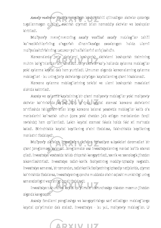 Asosiy vositalar hisoblanmaydigan boshqa tahlil qilinadigan aktivlar qatoriga tugallanmagan qurilish, eskirish qiymati bilan nomoddiy aktivlar va boshqalar kiritiladi. Moliyaviy menejmentning asosiy vazifasi asosiy mablag`lar tahlil ko`rsatkichlarining o`zgarish dinamikasiga asoslangan holda ularni moliyalashtirishning ustuvor yo`nalishlarini aniqlashdir. Korxonalarda joriy aktivlarni boshqarish aktivlarni boshqarish tizimining muhim bo`g`inlaridan biri sanaladi. Joriy aktivlar ko`p hollarda aylanma mablag`lar yoki aylanma kapital deb ham yuritiladi. Umuman olganda korxonalarning aylanma mablag`lari - bu uning joriy aktivlariga qo`yilgan kapitallarning qismi hisoblanadi. Korxona aylanma mablag`larining tarkibi va ularni boshqarish masalalari alohida keltiriladi. Asosiy va aylanma kapitalning bir qismi moliyaviy mablag`lar yoki moliyaviy aktivlar ko`rinishida bo`ladi. Shu o`rinda kapital atamasi korxona aktivlarini ta’riflashda ishlatilishi bilan birga korxona balansi passivida mablag`lar kelib o`z manbalarini ko`rsatish uchun (qarz yoki chetdan jalb etilgan manbalardan farqli ravishda) ham qo`llaniladi. Lekin kapital atamasi ikkala holda ikki xil ma’noda keladi. Birinchisida kapital boylikning o`zini ifodalasa, ikkinchisida boylikning manbaini ifodalaydi . Moliyaviy aktivlar. Investitsion aktivlar. Iqtisodiyot subyektlari daromadlari bir qismi jamg`armaga aylanadi. Jamg`armalar esa investitsiyalarning manbai bo`lib xizmat qiladi. Investitsiya vositasida ishlab chiqarish kengaytiriladi, texnik va texnologik jihatdan takomillashtiriladi. Investitsiya tadbir-korlik faoliyatining moddiy-iqtisodiy negizidir. Investitsiya samarasi, bir tomondan, tadbirkorlik faoliyatining iqtisodiy natijalarida, qiymat ko`rinishida ifodalansa, investitsiyaning qancha muddatda o`zini oqlashi mumkinligi uning samaradorligini vaqt birligi orqali ifodalaydi. Investitsiya tushunchasi kapital qo`yilmalar tushunchasiga nisbatan mazmun jihatdan olganda kengroqdir. Asosiy fondlarni yangilashga va kengaytirishga sarf etiladigan mablag`larga kapital qo`yilmalar deb ataladi. Investitsiya - bu pul, moliyaviy mablag`lar. U 