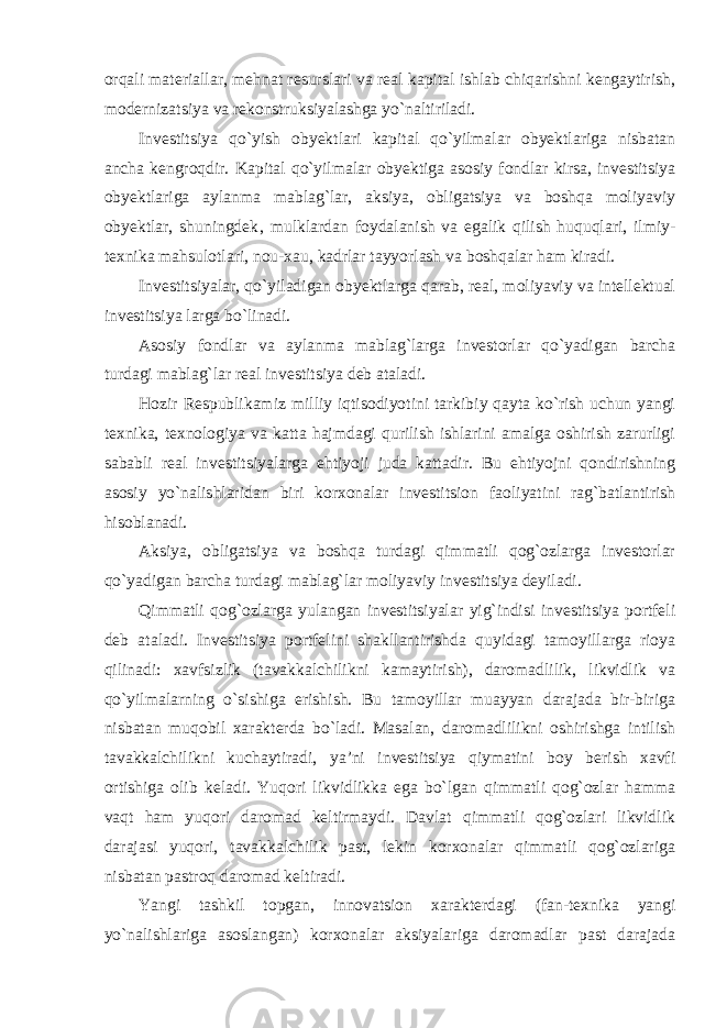 orqali materiallar, mehnat resurslari va real kapital ishlab chiqarishni kengaytirish, modernizatsiya va rekonstruksiyalashga yo`naltiriladi. Investitsiya qo`yish obyektlari kapital qo`yilmalar obyektlariga nisbatan ancha kengroqdir. Kapital qo`yilmalar obyektiga asosiy fondlar kirsa, investitsiya obyektlariga aylanma mablag`lar, aksiya, obligatsiya va boshqa moliyaviy obyektlar, shuningdek‚ mulklardan foydalanish va egalik qilish huquqlari, ilmiy- texnika mahsulotlari, nou-xau, kadrlar tayyorlash va boshqalar ham kiradi. Investitsiyalar, qo`yiladigan obyektlarga qarab, real, moliyaviy va intellektual investitsiya larga bo`linadi. Asosiy fondlar va aylanma mablag`larga investorlar qo`yadigan barcha turdagi mablag`lar real investitsiya deb ataladi. Hozir Respublikamiz milliy iqtisodiyotini tarkibiy qayta ko`rish uchun yangi texnika, texnologiya va katta hajmdagi qurilish ishlarini amalga oshirish zarurligi sababli real investitsiyalarga ehtiyoji juda kattadir. Bu ehtiyojni qondirishning asosiy yo`nalishlaridan biri korxonalar investitsion faoliyatini rag`batlantirish hisoblanadi. Aksiya, obligatsiya va boshqa turdagi qimmatli qog`ozlarga investorlar qo`yadigan barcha turdagi mablag`lar moliyaviy investitsiya deyiladi. Qimmatli qog`ozlarga yulangan investitsiyalar yig`indisi investitsiya portfeli deb ataladi. Investitsiya portfelini shakllantirishda quyidagi tamoyillarga rioya qilinadi: xavfsizlik (tavakkalchilikni kamaytirish), daromadlilik, likvidlik va qo`yilmalarning o`sishiga erishish. Bu tamoyillar muayyan darajada bir-biriga nisbatan muqobil xarakterda bo`ladi. Masalan, daromadlilikni oshirishga intilish tavakkalchilikni kuchaytiradi, ya’ni investitsiya qiymatini boy berish xavfi ortishiga olib keladi. Yuqori likvidlikka ega bo`lgan qimmatli qog`ozlar hamma vaqt ham yuqori daromad keltirmaydi. Davlat qimmatli qog`ozlari likvidlik darajasi yuqori, tavakkalchilik past, lekin korxonalar qimmatli qog`ozlariga nisbatan pastroq daromad keltiradi. Yangi tashkil topgan, innovatsion xarakterdagi (fan-texnika yangi yo`nalishlariga asoslangan) korxonalar aksiyalariga daromadlar past darajada 