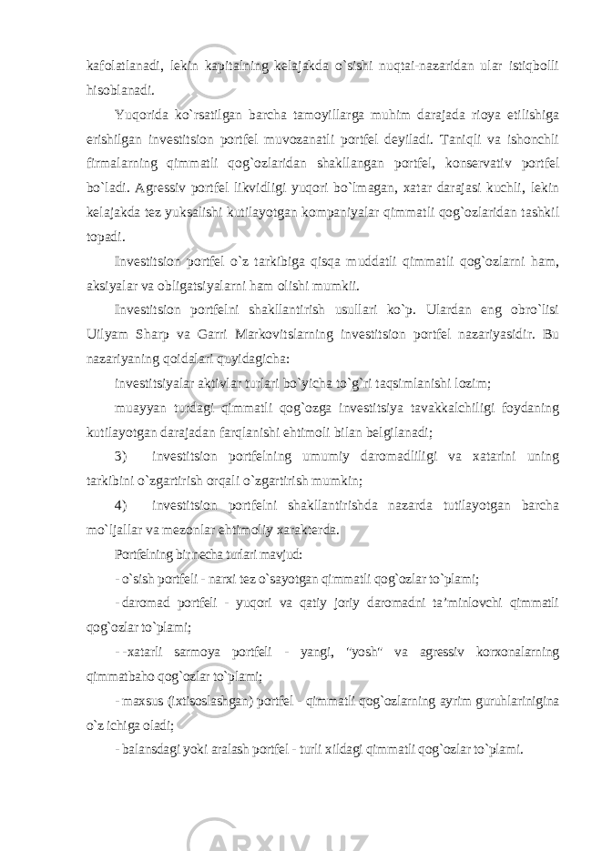 kafolatlanadi, lekin kapitalning kelajakda o`sishi nuqtai-nazaridan ular istiqbolli hisoblanadi. Yuqorida ko`rsatilgan barcha tamoyillarga muhim darajada rioya etilishiga erishilgan investitsion portfel muvozanatli portfel deyiladi. Taniqli va ishonchli firmalarning qimmatli qog`ozlaridan shakllangan portfel, konservativ portfel bo`ladi. Agressiv portfel likvidligi yuqori bo`lmagan, xatar darajasi kuchli, lekin kelajakda tez yuksalishi kutilayotgan kompaniyalar qimmatli qog`ozlaridan tashkil topadi. Investitsion portfel o`z tarkibiga qisqa muddatli qimmatli qog`ozlarni ham, aksiyalar va obligatsiyalarni ham olishi mumkii. Investitsion portfelni shakllantirish usullari ko`p. Ulardan eng obro`lisi Uilyam Sharp va Garri Markovitslarning investitsion portfel nazariyasidir. Bu nazariyaning qoidalari quyidagicha: investitsiyalar aktivlar turlari bo`yicha to`g`ri taqsimlanishi lozim; muayyan turdagi qimmatli qog`ozga investitsiya tavakkalchiligi foydaning kutilayotgan darajadan farqlanishi ehtimoli bilan belgilanadi; 3) investitsion portfelning umumiy daromadliligi va xatarini uning tarkibini o`zgartirish orqali o`zgartirish mumkin; 4) investitsion portfelni shakllantirishda nazarda tutilayotgan barcha mo`ljallar va mezonlar ehtimoliy xarakterda. Portfelning bir necha turlari mavjud: - o`sish portfeli - narxi tez o`sayotgan qimmatli qog`ozlar to`plami; - daromad portfeli - yuqori va qatiy joriy daromadni ta’minlovchi qimmatli qog`ozlar to`plami; - - xatarli sarmoya portfeli - yangi, &#34;yosh&#34; va agressiv korxonalarning qimmatbaho qog`ozlar to`plami; - maxsus (ixtisoslashgan) portfel - qimmatli qog`ozlarning ayrim guruhlarinigina o`z ichiga oladi; - balansdagi yoki aralash portfel - turli xildagi qimmatli qog`ozlar to`plami. 