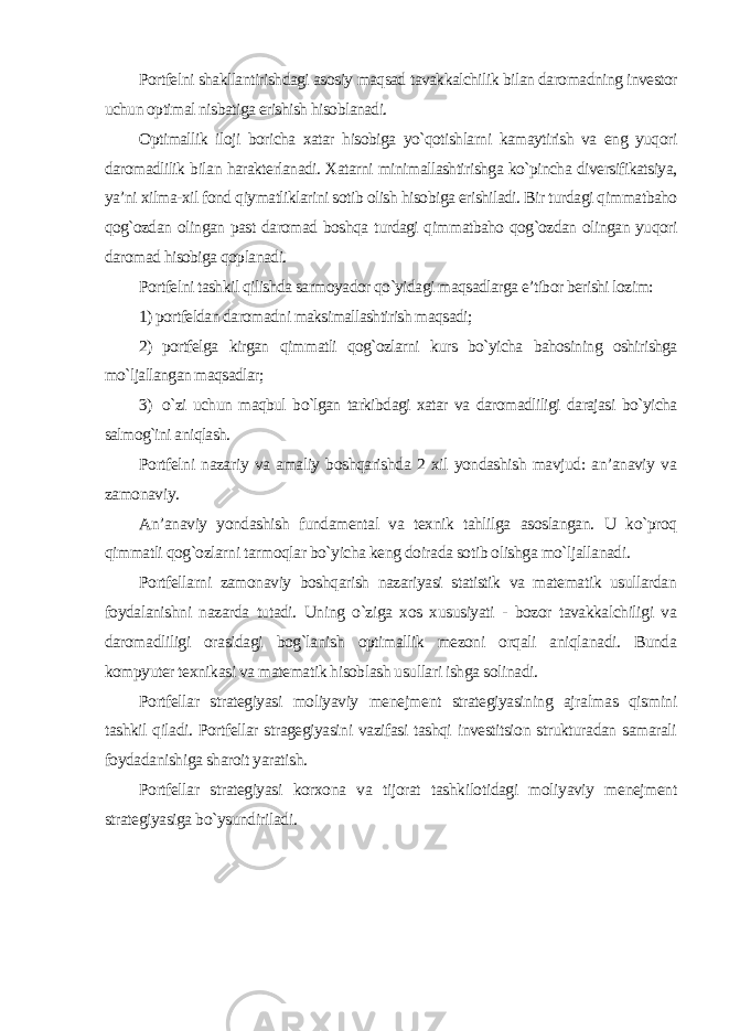 Portfelni shakllantirishdagi asosiy maqsad tavakkalchilik bilan daromadning investor uchun optimal nisbatiga erishish hisoblanadi. Optimallik iloji boricha xatar hisobiga yo`qotishlarni kamaytirish va eng yuqori daromadlilik bilan harakterlanadi. Xatarni minimallashtirishga ko`pincha diversifikatsiya, ya’ni xilma-xil fond qiymatliklarini sotib olish hisobiga erishiladi. Bir turdagi qimmatbaho qog`ozdan olingan past daromad boshqa turdagi qimmatbaho qog`ozdan olingan yuqori daromad hisobiga qoplanadi. Portfelni tashkil qilishda sarmoyador qo`yidagi maqsadlarga e’tibor berishi lozim: 1) portfeldan daromadni maksimallashtirish maqsadi; 2) portfelga kirgan qimmatli qog`ozlarni kurs bo`yicha bahosining oshirishga mo`ljallangan maqsadlar; 3) o`zi uchun maqbul bo`lgan tarkibdagi xatar va daromadliligi darajasi bo`yicha salmog`ini aniqlash. Portfelni nazariy va amaliy boshqarishda 2 xil yondashish mavjud: an’anaviy va zamonaviy. An’anaviy yondashish fundamental va texnik tahlilga asoslangan. U ko`proq qimmatli qog`ozlarni tarmoqlar bo`yicha keng doirada sotib olishga mo`ljallanadi. Portfellarni zamonaviy boshqarish nazariyasi statistik va matematik usullardan foydalanishni nazarda tutadi. Uning o`ziga xos xususiyati - bozor tavakkalchiligi va daromadliligi orasidagi bog`lanish optimallik mezoni orqali aniqlanadi. Bunda kompyuter texnikasi va matematik hisoblash usullari ishga solinadi. Portfellar strategiyasi moliyaviy menejment strategiyasining ajralmas qismini tashkil qiladi. Portfellar stragegiyasini vazifasi tashqi investitsion strukturadan samarali foydadanishiga sharoit yaratish. Portfellar strategiyasi korxona va tijorat tashkilotidagi moliyaviy menejment strategiyasiga bo`ysundiriladi. 