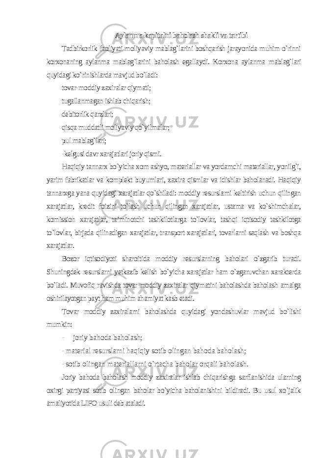 Aylanma kapitalni baholash shakli va tartibi Tadbirkorlik faoliyati moliyaviy mablag`larini boshqarish jarayonida muhim o`rinni korxonaning aylanma mablag`larini baholash egallaydi. Korxona aylanma mablag`lari quyidagi ko`rinishlarda mavjud bo`ladi : tovar-moddiy zaxiralar qiymati; tugallanmagan ishlab chiqarish; debitorlik qarzlari; qisqa muddatli moliyaviy qo`yilmalar; pul mablag`lari; -kelgusi davr xarajatlari joriy qismi. Haqiqiy tannarx bo`yicha xom ashyo, materiallar va yordamchi materiallar, yonilg`i, yarim fabrikatlar va komplekt buyumlari, zaxira qismlar va idishlar baholanadi. Haqiqiy tannarxga yana quyidagi xarajatlar qo`shiladi: moddiy resurslarni keltirish uchun qilingan xarajatlar, kredit foizini to`lash uchun qilingan xarajatlar, ustama va ko`shimchalar, komission xarajatlar, ta’minotchi tashkilotlarga to`lovlar, tashqi iqtisodiy tashkilotga to`lovlar, birjada qilinadigan xarajatlar, transport xarajatlari, tovarlarni saqlash va boshqa xarajatlar. Bozor iqtisodiyoti sharoitida moddiy resurslarning baholari o`zgarib turadi. Shuningdek resurslarni yetkazib kelish bo`yicha xarajatlar ham o`zgaruvchan xarakterda bo`ladi. Muvofiq ravishda tovar moddiy zaxiralar qiymatini baholashda baholash amalga oshirilayotgan payt ham muhim ahamiyat kasb etadi. Tovar moddiy zaxiralarni baholashda quyidagi yondashuvlar mavjud bo`lishi mumkin: - joriy bahoda baholash; - material resurslarni haqiqiy sotib olingan bahoda baholash; - sotib olingan materiallarni o`rtacha baholar orqali baholash. Joriy bahoda baholash moddiy zaxiralar ishlab chiqarishga sarflanishida ularning oxirgi partiyasi sotib olingan baholar bo`yicha baholanishini bildiradi. Bu usul xo`jalik amaliyotida LIFO usuli deb ataladi. 